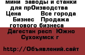 мини- заводы и станки для прОизводства › Цена ­ 100 - Все города Бизнес » Продажа готового бизнеса   . Дагестан респ.,Южно-Сухокумск г.